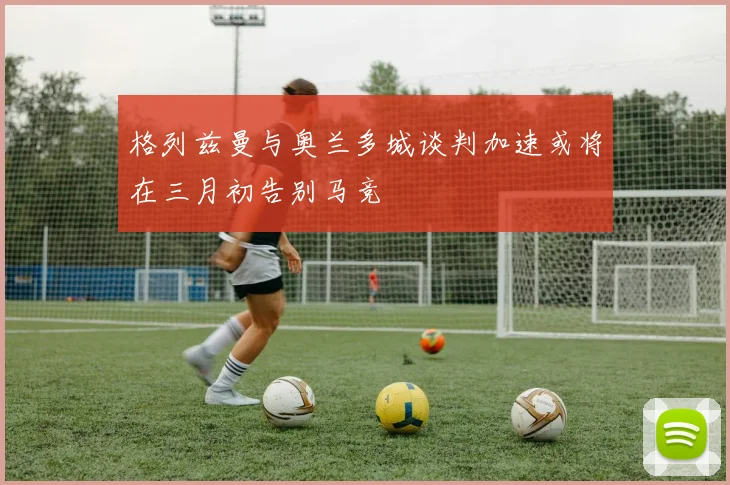 格列兹曼与奥兰多城谈判加速或将在三月初告别马竞