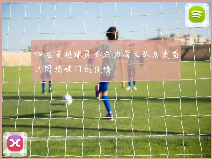 四名英超球员齐发力荷兰队历史首次同场破门创佳绩