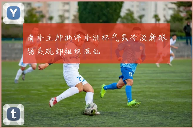 南非主帅批评非洲杯气氛冷淡新球场美观却组织混乱