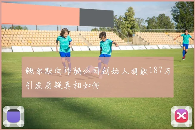 鲍尔默向诈骗公司创始人捐款187万引发质疑真相如何