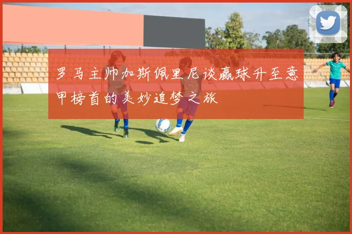 罗马主帅加斯佩里尼谈赢球升至意甲榜首的美妙追梦之旅