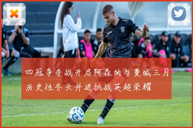 四冠争夺战开启阿森纳与曼城三月历史性齐头并进挑战英超荣耀