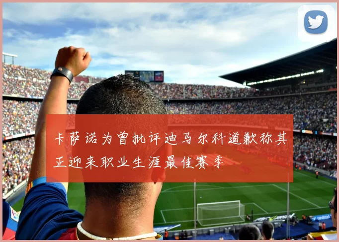 卡萨诺为曾批评迪马尔科道歉称其正迎来职业生涯最佳赛季