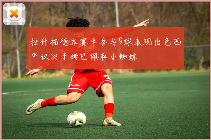 拉什福德本赛季参与9球表现出色西甲仅次于姆巴佩和小蜘蛛
