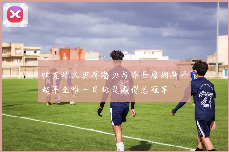 帕克称文班有潜力与乔丹詹姆斯平起平坐唯一目标是赢得总冠军