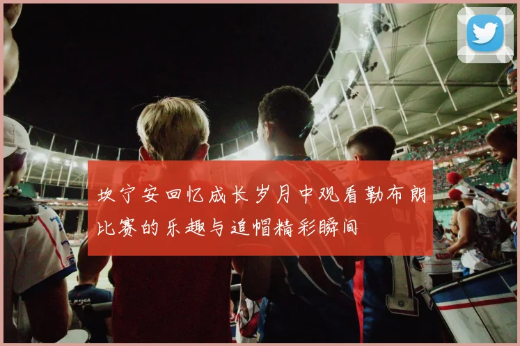 坎宁安回忆成长岁月中观看勒布朗比赛的乐趣与追帽精彩瞬间