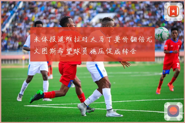 米体报道维拉对大马丁要价翻倍尤文图斯希望球员施压促成转会