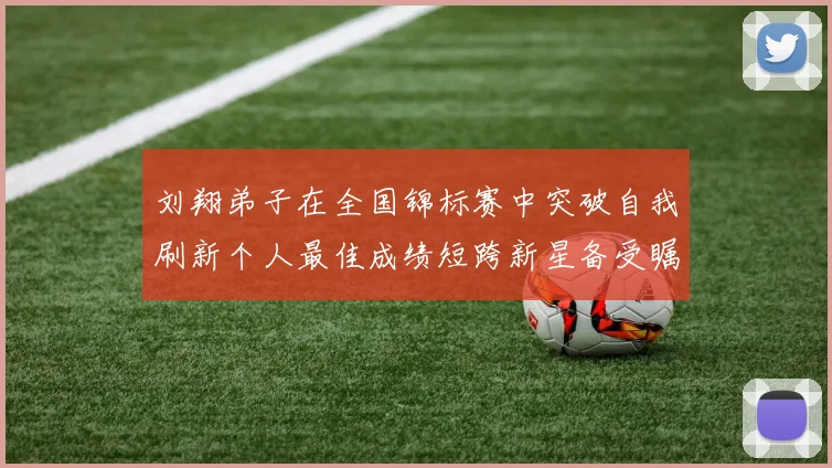 刘翔弟子在全国锦标赛中突破自我刷新个人最佳成绩短跨新星备受瞩目